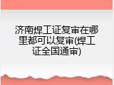 济南焊工证复审在哪里都可以复审(焊工证全国通审)