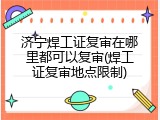 济宁焊工证复审在哪里都可以复审(焊工证复审地点限制)