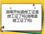 湖南开始查焊工证查焊工证了吗(湖南查焊工证了吗)