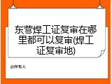 东营焊工证复审在哪里都可以复审(焊工证复审地)