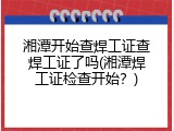 湘潭开始查焊工证查焊工证了吗(湘潭焊工证检查开始？)