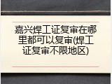 嘉兴焊工证复审在哪里都可以复审(焊工证复审不限地区)