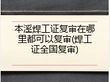 本溪焊工证复审在哪里都可以复审(焊工证全国复审)