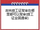 吉林焊工证复审在哪里都可以复审(焊工证全国通审)