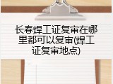 长春焊工证复审在哪里都可以复审(焊工证复审地点)