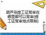 葫芦岛焊工证复审在哪里都可以复审(焊工证复审地点限制)