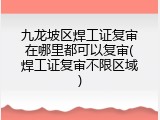 九龙坡区焊工证复审在哪里都可以复审(焊工证复审不限区域)