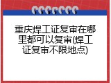 重庆焊工证复审在哪里都可以复审(焊工证复审不限地点)