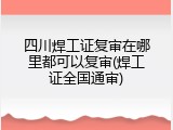 四川焊工证复审在哪里都可以复审(焊工证全国通审)