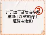 广元焊工证复审在哪里都可以复审(焊工证复审地点)