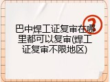 巴中焊工证复审在哪里都可以复审(焊工证复审不限地区)