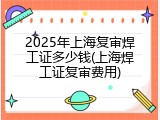 2025年上海复审焊工证多少钱(上海焊工证复审费用)