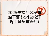 2025年松江区复审焊工证多少钱(松江焊工证复审费用)