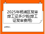 2025年杨浦区复审焊工证多少钱(焊工证复审费用)
