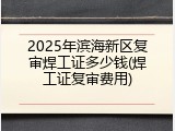 2025年滨海新区复审焊工证多少钱(焊工证复审费用)