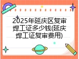 2025年延庆区复审焊工证多少钱(延庆焊工证复审费用)