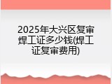 2025年大兴区复审焊工证多少钱(焊工证复审费用)