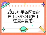 2025年平谷区复审焊工证多少钱(焊工证复审费用)