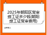 2025年朝阳区复审焊工证多少钱(朝阳焊工证复审费用)