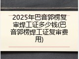 2025年巴音郭楞复审焊工证多少钱(巴音郭楞焊工证复审费用)
