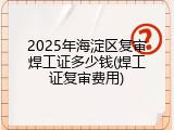 2025年海淀区复审焊工证多少钱(焊工证复审费用)