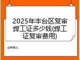 2025年丰台区复审焊工证多少钱(焊工证复审费用)