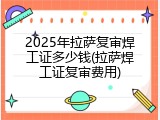 2025年拉萨复审焊工证多少钱(拉萨焊工证复审费用)