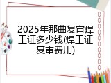 2025年那曲复审焊工证多少钱(焊工证复审费用)
