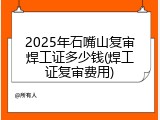 2025年石嘴山复审焊工证多少钱(焊工证复审费用)