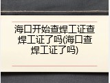 海口开始查焊工证查焊工证了吗(海口查焊工证了吗)