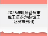 2025年吐鲁番复审焊工证多少钱(焊工证复审费用)