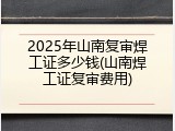 2025年山南复审焊工证多少钱(山南焊工证复审费用)