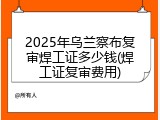 2025年乌兰察布复审焊工证多少钱(焊工证复审费用)