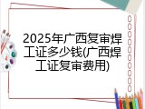 2025年广西复审焊工证多少钱(广西焊工证复审费用)
