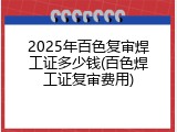 2025年百色复审焊工证多少钱(百色焊工证复审费用)