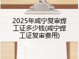 2025年咸宁复审焊工证多少钱(咸宁焊工证复审费用)