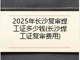 2025年长沙复审焊工证多少钱(长沙焊工证复审费用)