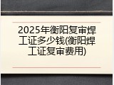 2025年衡阳复审焊工证多少钱(衡阳焊工证复审费用)