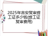 2025年吉安复审焊工证多少钱(焊工证复审费用)
