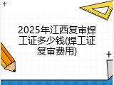 2025年江西复审焊工证多少钱(焊工证复审费用)