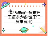 2025年南平复审焊工证多少钱(焊工证复审费用)