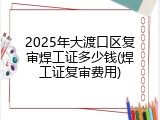 2025年大渡口区复审焊工证多少钱(焊工证复审费用)