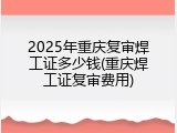 2025年重庆复审焊工证多少钱(重庆焊工证复审费用)