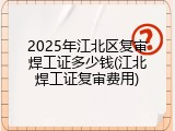 2025年江北区复审焊工证多少钱(江北焊工证复审费用)