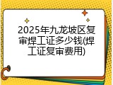 2025年九龙坡区复审焊工证多少钱(焊工证复审费用)