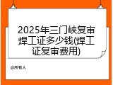 2025年三门峡复审焊工证多少钱(焊工证复审费用)