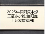 2025年信阳复审焊工证多少钱(信阳焊工证复审费用)