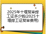 2025年十堰复审焊工证多少钱(2025十堰焊工证复审费用)