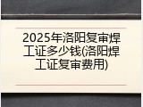 2025年洛阳复审焊工证多少钱(洛阳焊工证复审费用)