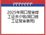 2025年周口复审焊工证多少钱(周口焊工证复审费用)